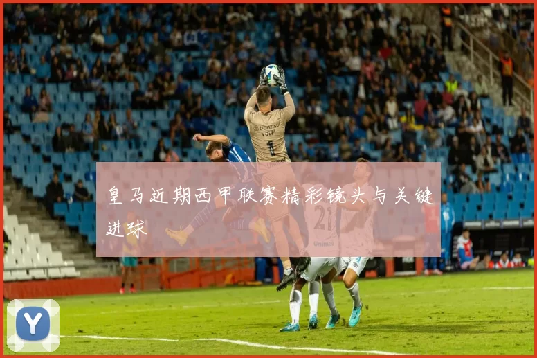 皇马近期西甲联赛精彩镜头与关键进球