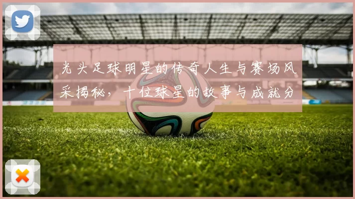 光头足球明星的传奇人生与赛场风采揭秘，十位球星的故事与成就分享
