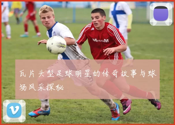 瓦片头型足球明星的传奇故事与球场风采探秘