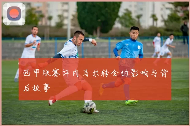 西甲联赛评内马尔转会的影响与背后故事