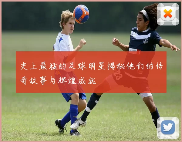 史上最猛的足球明星揭秘他们的传奇故事与辉煌成就