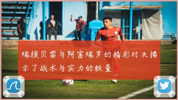 瑞模贝雷与阿富瑞罗的精彩对决揭示了战术与实力的较量