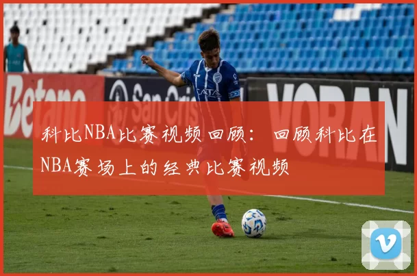 科比NBA比赛视频回顾：回顾科比在NBA赛场上的经典比赛视频