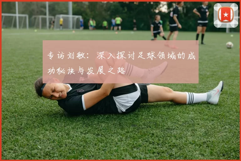 专访刘敏：深入探讨足球领域的成功秘诀与发展之路