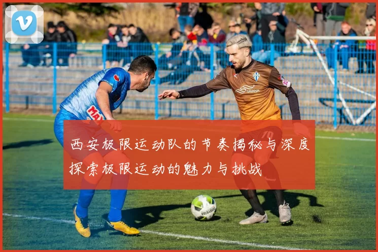西安极限运动队的节奏揭秘与深度探索极限运动的魅力与挑战