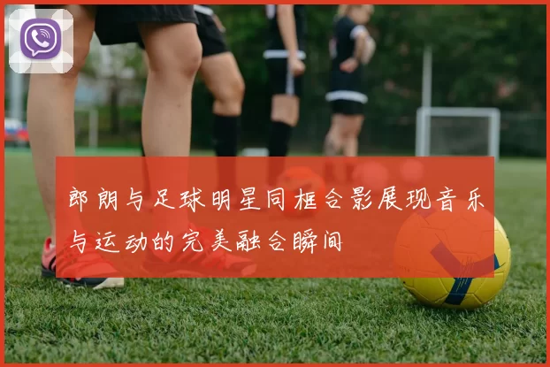 郎朗与足球明星同框合影展现音乐与运动的完美融合瞬间