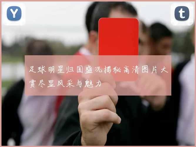 足球明星归国盛况揭秘高清图片大赏尽显风采与魅力