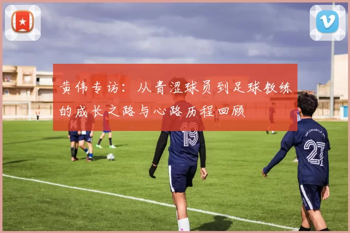黄伟专访：从青涩球员到足球教练的成长之路与心路历程回顾