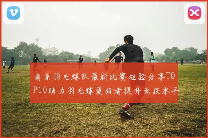 南京羽毛球队最新比赛经验分享TOP10助力羽毛球爱好者提升竞技水平
