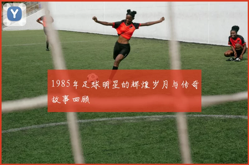 1985年足球明星的辉煌岁月与传奇故事回顾