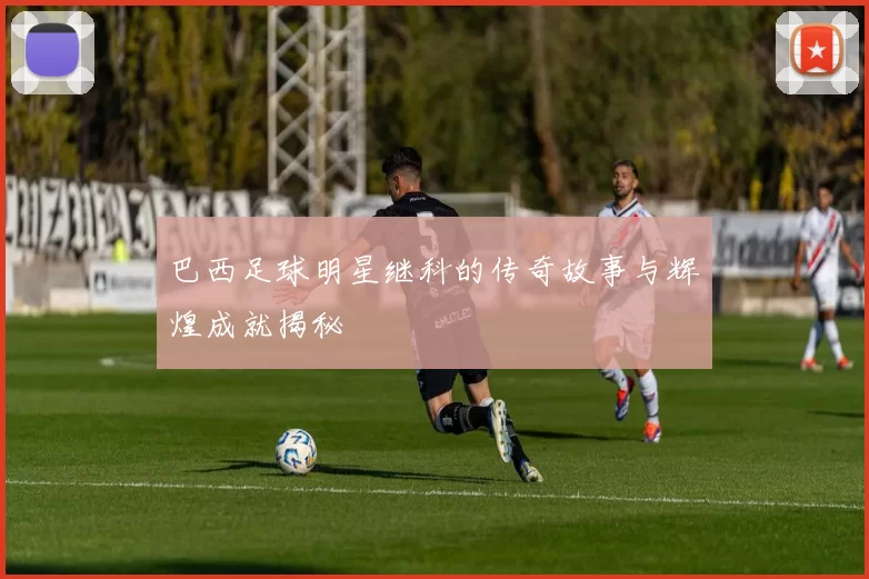 巴西足球明星继科的传奇故事与辉煌成就揭秘