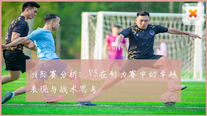 洲际赛分析：V5在耐力赛中的卓越表现与战术思考