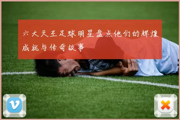 六大天王足球明星盘点他们的辉煌成就与传奇故事