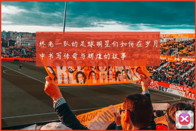 终老一队的足球明星们如何在岁月中书写传奇与辉煌的故事