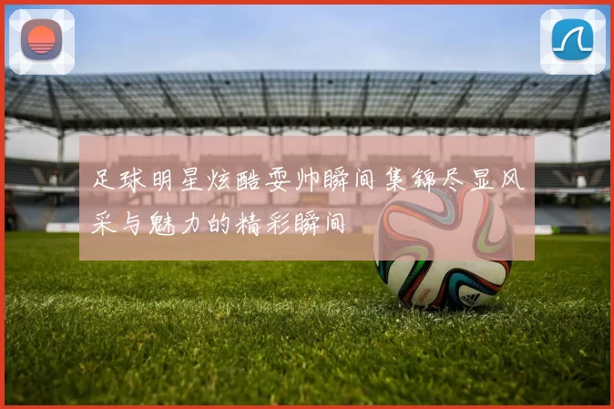 足球明星炫酷耍帅瞬间集锦尽显风采与魅力的精彩瞬间