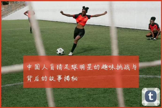 中国人盲猜足球明星的趣味挑战与背后的故事揭秘