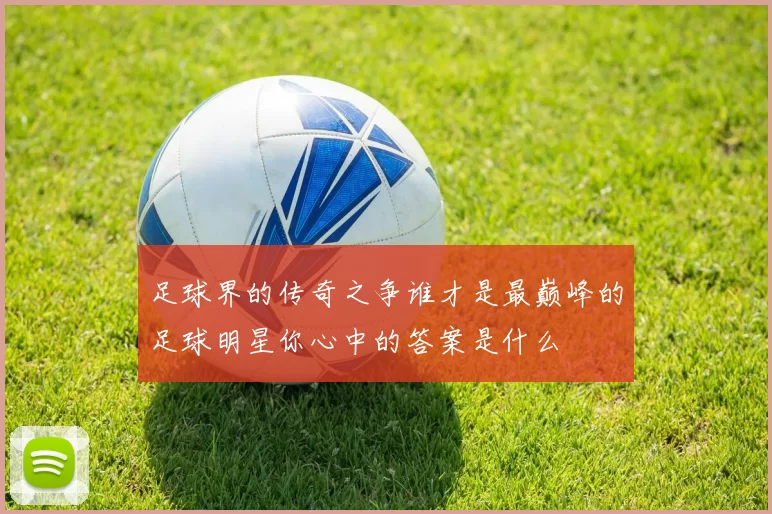 足球界的传奇之争谁才是最巅峰的足球明星你心中的答案是什么