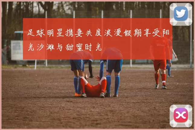 足球明星携妻共度浪漫假期享受阳光沙滩与甜蜜时光