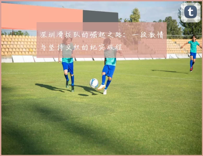 深圳滑板队的崛起之路：一段激情与坚持交织的纪实旅程
