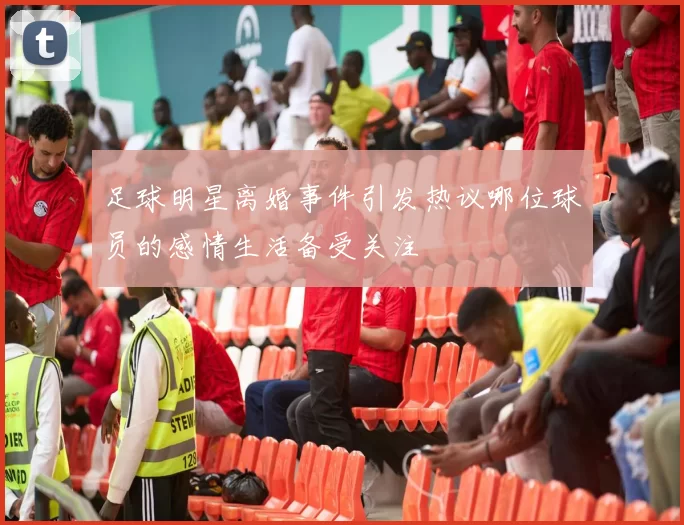 足球明星离婚事件引发热议哪位球员的感情生活备受关注