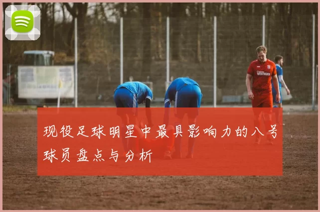 现役足球明星中最具影响力的八号球员盘点与分析
