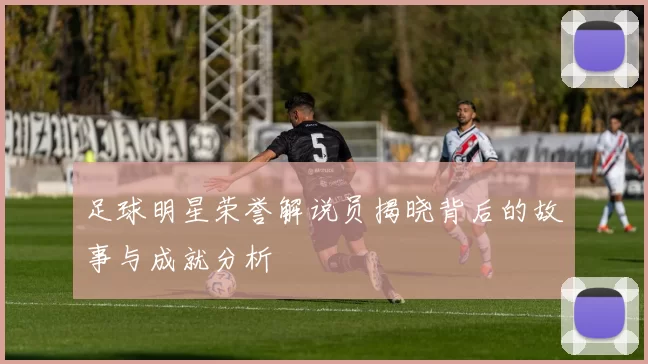 足球明星荣誉解说员揭晓背后的故事与成就分析