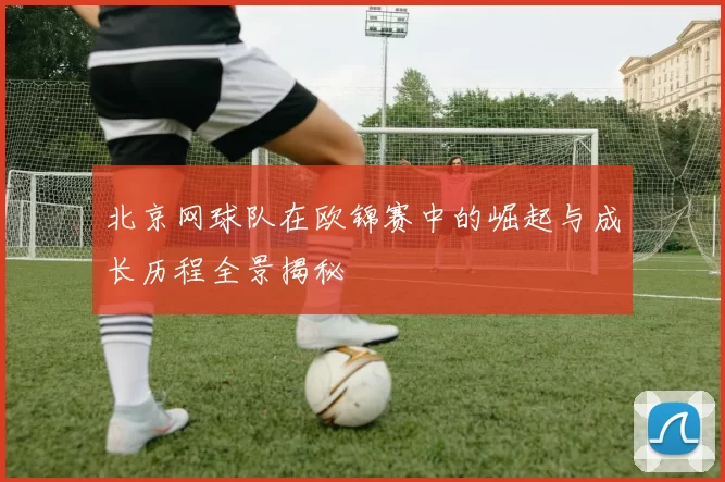 北京网球队在欧锦赛中的崛起与成长历程全景揭秘