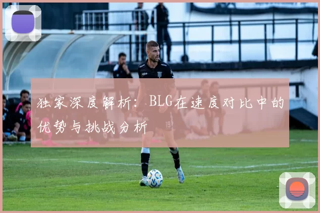 独家深度解析：BLG在速度对比中的优势与挑战分析