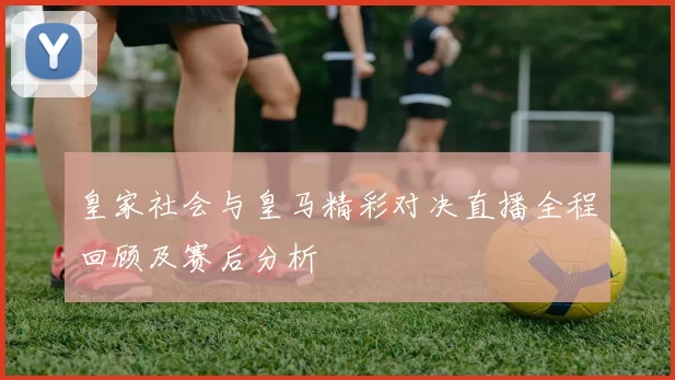 皇家社会与皇马精彩对决直播全程回顾及赛后分析