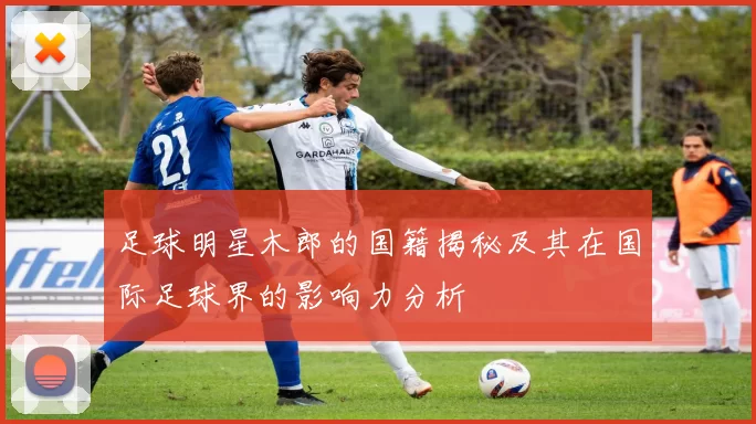 足球明星木郎的国籍揭秘及其在国际足球界的影响力分析