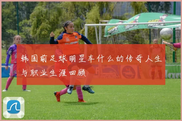 韩国前足球明星车什么的传奇人生与职业生涯回顾
