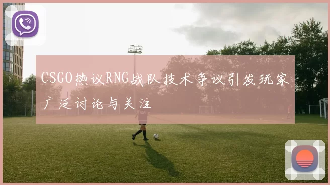 CSGO热议RNG战队技术争议引发玩家广泛讨论与关注
