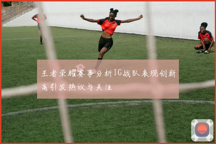 王者荣耀赛事分析IG战队表现创新高引发热议与关注