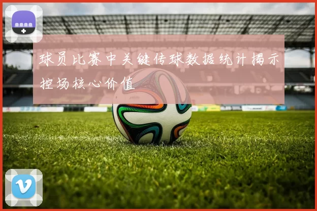 球员比赛中关键传球数据统计揭示控场核心价值