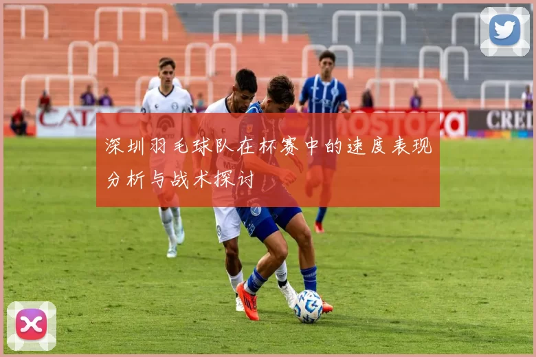 深圳羽毛球队在杯赛中的速度表现分析与战术探讨