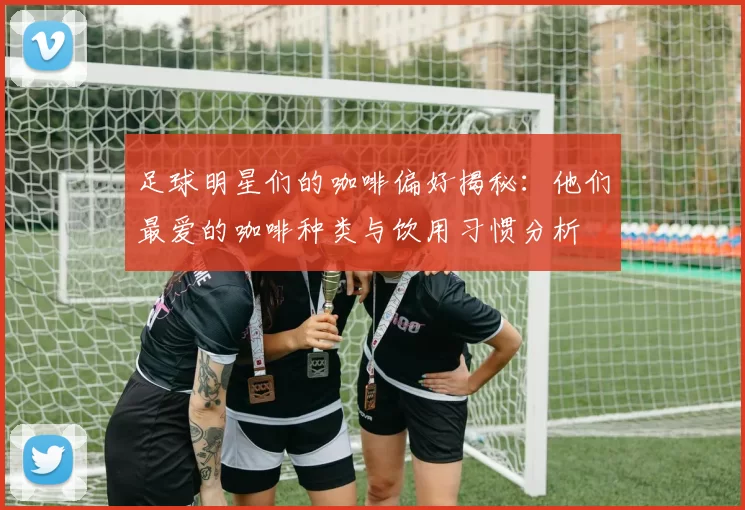 足球明星们的咖啡偏好揭秘：他们最爱的咖啡种类与饮用习惯分析