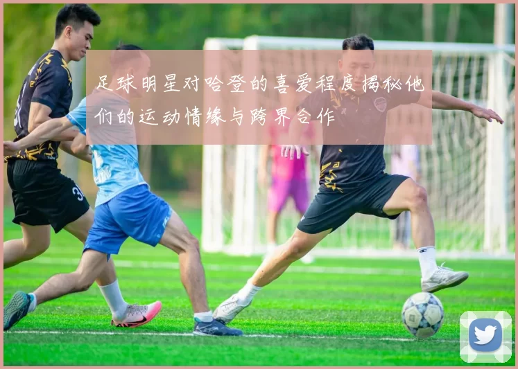 足球明星对哈登的喜爱程度揭秘他们的运动情缘与跨界合作