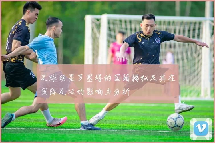 足球明星罗塞塔的国籍揭秘及其在国际足坛的影响力分析