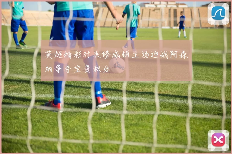 英超精彩对决修咸顿主场迎战阿森纳争夺宝贵积分