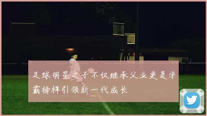 足球明星之子不仅继承父业更是学霸榜样引领新一代成长