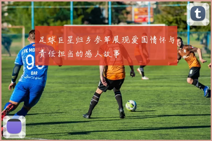 足球巨星归乡参军展现爱国情怀与责任担当的感人故事