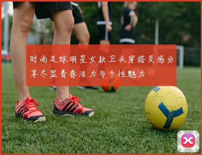 时尚足球明星女款卫衣穿搭灵感分享尽显青春活力与个性魅力