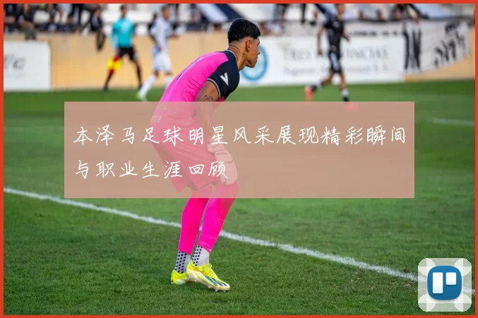 本泽马足球明星风采展现精彩瞬间与职业生涯回顾