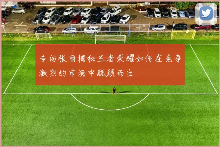 专访张丽揭秘王者荣耀如何在竞争激烈的市场中脱颖而出