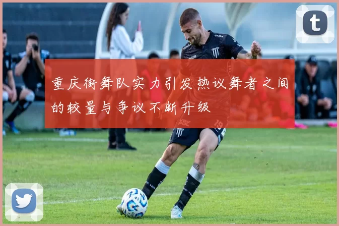 重庆街舞队实力引发热议舞者之间的较量与争议不断升级
