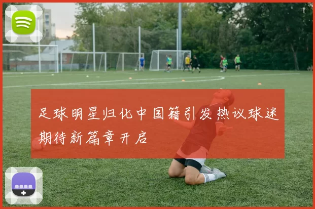 足球明星归化中国籍引发热议球迷期待新篇章开启