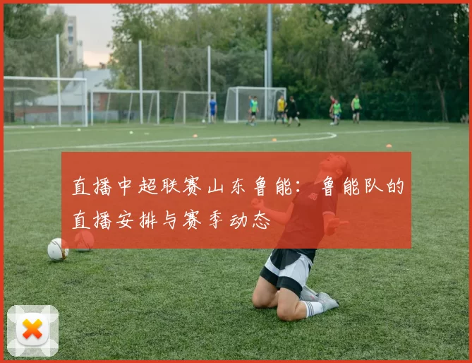 直播中超联赛山东鲁能：鲁能队的直播安排与赛季动态