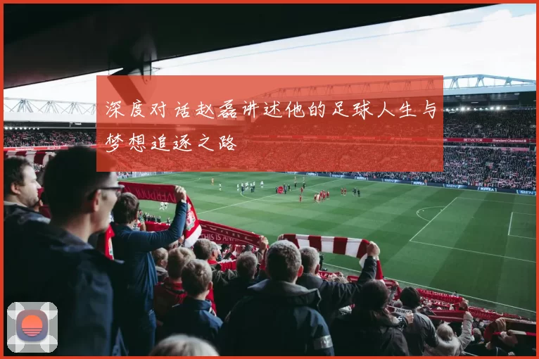 深度对话赵磊讲述他的足球人生与梦想追逐之路