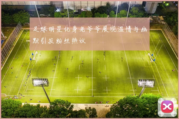 足球明星化身老爷爷展现温情与幽默引发粉丝热议