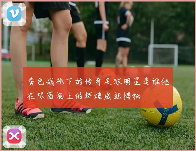 黄色战袍下的传奇足球明星是谁他在绿茵场上的辉煌成就揭秘